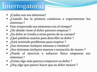 Interrogatorio
  ¿Cuáles son sus síntomas?
  ¿Cuándo fue la primera comienza a experimentar los
   síntomas ?
  Han empeorado sus síntomas con el tiempo?
  ¿De dónde viene el dolor parecen empezar ?
  ¿Su dolor se irradia a otras partes de su cuerpo?
  ¿Qué palabras usarías para describir su dolor ?
  ¿Está teniendo problemas para respirar ?
  ¿Sus síntomas incluyen náuseas o vómitos?
  ¿Sus síntomas incluyen mareos o sensación de mareo ?
  ¿Puede el ejercicio o esfuerzo físico empeorar sus
   síntomas ?
  ¿Existe algo más parezca empeorar su dolor ?
  ¿Hay algo que parece hacer que su dolor mejore ?
 