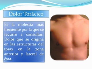 Dolor Torácico
Es la molestia más
frecuenté por la que se
recurre a consultas.
Dolor que se origina
en las estructuras del
tórax en la zona
anterior y lateral de
ésta.
 