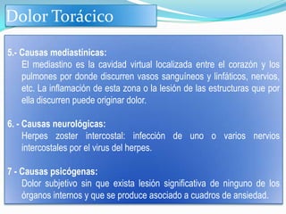 Dolor Torácico

5.- Causas mediastínicas:
    El mediastino es la cavidad virtual localizada entre el corazón y los
    pulmones por donde discurren vasos sanguíneos y linfáticos, nervios,
    etc. La inflamación de esta zona o la lesión de las estructuras que por
    ella discurren puede originar dolor.

6. - Causas neurológicas:
     Herpes zoster intercostal: infección de uno o varios nervios
     intercostales por el virus del herpes.

7 - Causas psicógenas:
    Dolor subjetivo sin que exista lesión significativa de ninguno de los
    órganos internos y que se produce asociado a cuadros de ansiedad.
 
