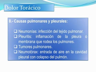 Dolor Torácico

 8.- Causas pulmonares y pleurales:

    Neumonías: infección del tejido pulmonar.
    Pleuritis: inflamación de la pleura o
     membrana que rodea los pulmones.
    Tumores pulmonares.
    Neumotórax: entrada de aire en la cavidad
     pleural con colapso del pulmón.
 