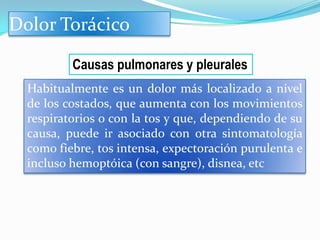 Dolor Torácico

          Causas pulmonares y pleurales
  Habitualmente es un dolor más localizado a nivel
  de los costados, que aumenta con los movimientos
  respiratorios o con la tos y que, dependiendo de su
  causa, puede ir asociado con otra sintomatología
  como fiebre, tos intensa, expectoración purulenta e
  incluso hemoptóica (con sangre), disnea, etc
 