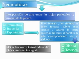 Neumotórax

 Interposición de aire entre las hojas parietales y
 visceral de la pleura
                             Si es intensa , 1er síntoma es
 Traumática                 dolor torácico súbito muy
 Inducida                   intenso . Abarca la parte
 Espontanea                 posterior del tórax, el hombro de
                             lado correspondiente y/o el
                             abdomen.


   Simulando un infarto de Miocardio           Disnea
   Cuadro abdominal agudo                      Tos seca
 