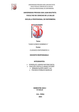 UNIVERSIDAD PRIVADA SAN JUAN BAUTISTA
FACULTAD DE CIENCIAS DE LA SALUD
ESCUELA PROFESIONAL DE ENFERMERÍA
UNIVERSIDAD PRIVADA SAN JUAN BAUTISTA
FACULTAD DE CIENCIAS DE LA SALUD
ESCUELA PROFESIONAL DE ENFERMERIA
Tema:
“CASO CLÍNICO DOMINIO 5 “
Curso:
CUIDADO ENFERMERO II
DOCENTE RESPONSABLE:
INTEGRANTES:
➢ GONZALES JURADO NAYANA NICOL
➢ GUILLÉN CASTILLO ANGIE ESTHER
➢ MAMANI QUISPE MARY LUZ
➢ PACHECO ROBLES MARILUZ
SEMESTRE 2023-I
IV CICLO
ICA - PERU
2023
 