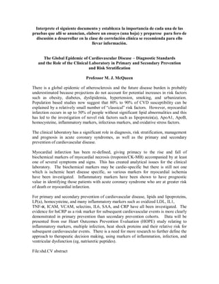 Interprete el siguiente documento y establezca la importancia de cada una de las
pruebas que allí se anuncian, elabore un ensayo (una hoja) y preparese para foro de
discusión a desarrollar en la clase de correlación clínica se recomienda para ello
llevar información.
The Global Epidemic of Cardiovascular Disease – Diagnostic Standards
and the Role of the Clinical Laboratory in Primary and Secondary Prevention
and Risk Stratification
Professor M. J. McQueen
There is a global epidemic of atherosclerosis and the future disease burden is probably
underestimated because projections do not account for potential increases in risk factors
such as obesity, diabetes, dyslipidemia, hypertension, smoking, and urbanization.
Population based studies now suggest that 80% to 90% of CVD susceptibility can be
explained by a relatively small number of “classical” risk factors. However, myocardial
infarction occurs in up to 50% of people without significant lipid abnormalities and this
has led to the investigation of novel risk factors such as lipoprotein(a), ApoA1, ApoB,
homocysteine, inflammatory markers, infectious markers, and oxidative stress factors.
The clinical laboratory has a significant role in diagnosis, risk stratification, management
and prognosis in acute coronary syndromes, as well as the primary and secondary
prevention of cardiovascular disease.
Myocardial infarction has been re-defined, giving primacy to the rise and fall of
biochemical markers of myocardial necrosis (troponin/CK-MB) accompanied by at least
one of several symptoms and signs. This has created analytical issues for the clinical
laboratory. The biochemical markers may be cardio-specific but there is still not one
which is ischemic heart disease specific, so various markers for myocardial ischemia
have been investigated. Inflammatory markers have been shown to have prognostic
value in identifying those patients with acute coronary syndrome who are at greater risk
of death or myocardial infarction.
For primary and secondary prevention of cardiovascular disease, lipids and lipoproteins,
LP(a), homocysteine, and many inflammatory markers such as oxidized LDL, IL1,
TNF-α, ICAM, VCAM, selectins, IL6, SAA, and CRP have all been investigated. The
evidence for hsCRP as a risk marker for subsequent cardiovascular events is more clearly
demonstrated in primary prevention than secondary prevention cohorts. Data will be
presented from our Heart Outcomes Prevention Evaluation (HOPE) study relating to
inflammatory markers, multiple infection, heat shock proteins and their relative risk for
subsequent cardiovascular events. There is a need for more research to further define the
approach to therapeutic decision making, using markers of inflammation, infection, and
ventricular dysfunction (eg, natriuretic peptides).
File:shd.CV abstract
 