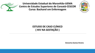 Universidade Estadual do Maranhão-UEMA
Centro de Estudos Superiores de Coroatá-CESCOR
Curso: Bacharel em Enfermagem
ESTUDO DE CASO CLÍNICO
( HIV NA GESTAÇÃO )
Osmarino Gomes Pereira
 