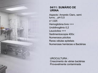 04/11: SUMÁRIO DE URINA Aspecto: Amarelo Claro, semi turvo, , pH 5,5 d 1,025 Hemoglobina livre +++ Urobilinogênio 0,2 Leucócitos +++ Sedimentoscopia 400x: Numerosos piócitos Raras células epiteliais Numerosas hemácias e Bactérias UROCULTURA : Crescimento de várias bactérias Provavelmente contaminada 
