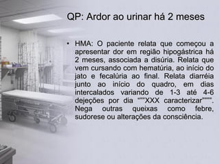 QP: Ardor ao urinar há 2 meses HMA: O paciente relata que começou a apresentar dor em região hipogástrica há 2 meses, associada a disúria. Relata que vem cursando com hematúria, ao início do jato e fecalúria ao final. Relata diarréia junto ao início do quadro, em dias intercalados variando de 1-3 até 4-6 dejeções por dia “””XXX caracterizar””””. Nega outras queixas como febre, sudorese ou alterações da consciência. 