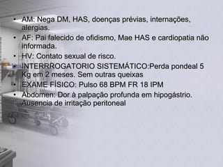 AM: Nega DM, HAS, doenças prévias, internações, alergias. AF: Pai falecido de ofidismo, Mae HAS e cardiopatia não informada. HV: Contato sexual de risco. INTERRROGATORIO SISTEMÁTICO:Perda pondeal 5 Kg em 2 meses. Sem outras queixas EXAME FÍSICO: Pulso 68 BPM FR 18 IPM Abdomen: Dor à palpação profunda em hipogástrio. Ausencia de irritação peritoneal 