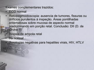 Exames complementares trazidos: ECG normal Retossigmoidoscopia: ausencia de tumores, fissuras ou orifícios purulentos à inspeção. Áreas pontilhadas eritematosas sobre mucosa de aspecto normal predominando em porção retal. Conclusão: DII (D. de Crohn ?) Biópsia de ampola retal Rx normal Sorologias negativas para hepatites virais, HIV, HTLV 