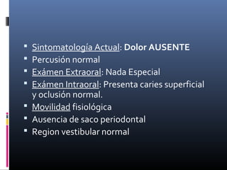  Sintomatología Actual: Dolor AUSENTE
 Percusión normal
 Exámen Extraoral: Nada Especial
 Exámen Intraoral: Presenta caries superficial
y oclusión normal.
 Movilidad fisiológica
 Ausencia de saco periodontal
 Region vestibular normal
 