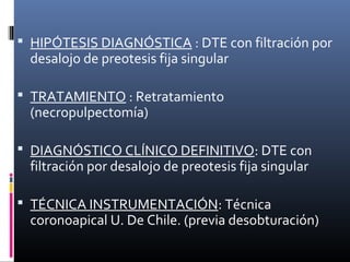  HIPÓTESIS DIAGNÓSTICA : DTE con filtración por
desalojo de preotesis fija singular
 TRATAMIENTO : Retratamiento
(necropulpectomía)
 DIAGNÓSTICO CLÍNICO DEFINITIVO: DTE con
filtración por desalojo de preotesis fija singular
 TÉCNICA INSTRUMENTACIÓN: Técnica
coronoapical U. De Chile. (previa desobturación)
 