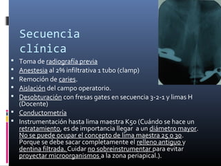 Secuencia
clínica
 Toma de radiografía previa
 Anestesia al 2% infiltrativa 1 tubo (clamp)
 Remoción de caries.
 Aislación del campo operatorio.
 Desobturación con fresas gates en secuencia 3-2-1 y limas H
(Docente)
 Conductometría
 Instrumentación hasta lima maestra K50 (Cuándo se hace un
retratamiento, es de importancia llegar a un diámetro mayor.
No se puede ocupar el concepto de lima maestra 25 o 30.
Porque se debe sacar completamente el relleno antiguo y
dentina filtrada. Cuidar no sobreinstrumentar para evitar
proyectar microorganismos a la zona periapical.).
 