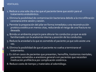 VENTAJAS:
1. Reduce a una sola cita a las que el paciente tiene que asistir para el
tratamiento endodóntico.
2. Elimina la posibilidad de contaminación bacteriana debido a la microfiltración
coronaria entre sesión y sesión.
3. Permite la preparación del pilar en forma inmediata y una reconstrucción
protésica estética en menos citas, reduciendo el riesgo de una fractura no
deseada.
4. Brinda un ambiente propicio para obturar los conductos ya que se está
familiarizado con la anatomía interna y posición de los conductos.
5. Reduce la ansiedad a la que es sometido el paciente ya que solo asiste una
vez.
6. Elimina la posibilidad de que el paciente no vuelva a terminarse el
tratamiento.
7. Es útil en casos de pacientes que presenten, hemofilia, trastornos mentales,
pacientes sometidos a anestesia general o en pacientes que necesiten
medicación profiláctica por complicación sistémica.
8. Reduce costo de tiempo y materiales al odontólogo.
 