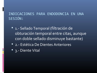 INDICACIONES PARA ENDODONCIA EN UNA
SESIÓN:
 1.- Sellado Temporal (filtración de
obturación temporal entre citas, aunque
con doble sellado disminuye bastante)
 2.- Estética De Dientes Anteriores
 3.- Diente Vital
 