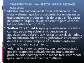 TRATAMIENTO EN UNA SESIÓN VERSUS SESIONES
MULTIPLES
  Muchos clínicos concuerdan con la técnica de una
visita y afirman que los procedimientos en una única
intervención no producen más dolor que en los casos
de visitas múltiples. (Evaluar siempre porque todos
los pacientes son distintos)
 Walton RE y Fouad A 1992 que realizaron un estudio
con 944 pacientes sobre la incidencia de las
agudizaciones o flare-ups y los factores relacionados y
no encontraron diferencias significativas en el número
de citas, así como tampoco en el tratamiento era
convencional o retratamiento.
 Además hay algunos autores, que han demostrado
que el tratamiento aplicado en una intervención
produce dolor postoperatorio menos frecuentemente
que cuando son tratamientos múltiples.
 