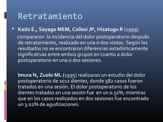Retratamiento
 Kado E., Sayago MEM, Collesi JP, Hizatugu R (1999)
compararon la incidencia del dolor postoperatorio después
de retratamiento, realizado en una o dos visitas. Según los
resultados no se encontraron diferencias estadísticamente
significativas entre ambos grupos en cuanto a dolor
postoperatorio en una o dos sesiones.
Imura N, Zuolo ML (1995) realizaron un estudio del dolor
postoperatorio de 1012 dientes, donde 582 casos fueron
tratados en una sesión. El dolor postoperatorio de los
dientes tratados en una sesión fue en un 0.51%, mientras
que en los casos realizados en dos sesiones fue encontrado
un 3.02% de agudizaciones.
 