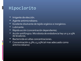 Hipoclorito
 Irrigante de elección.
 Agente antimicrobiano.
 Excelente disolvente de tejido orgánico e inorgánico.
 Lubricante.
 Rápida acción (concentración dependiente).
 Acción antifúngica. Microbiota de endodoncia hay un 5 a 15%
de levaduras.
 Bactericida en altas concentraciones.
 Concentración 0,5% y 5,25% (el mas adecuado como
antimicrobiano)
 