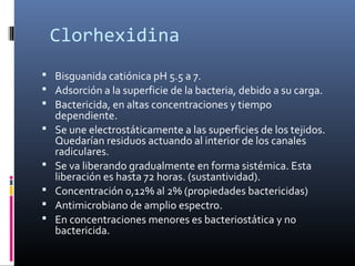  Clorhexidina
 Bisguanida catiónica pH 5.5 a 7.
 Adsorción a la superficie de la bacteria, debido a su carga.
 Bactericida, en altas concentraciones y tiempo
dependiente.
 Se une electrostáticamente a las superficies de los tejidos.
Quedarían residuos actuando al interior de los canales
radiculares.
 Se va liberando gradualmente en forma sistémica. Esta
liberación es hasta 72 horas. (sustantividad).
 Concentración 0,12% al 2% (propiedades bactericidas)
 Antimicrobiano de amplio espectro.
 En concentraciones menores es bacteriostática y no
bactericida.
 