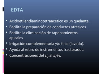 EDTA
 Acidoetilendiaminotetraacético es un quelante.
 Facilita la preparación de conductos atrésicos.
 Facilita la eliminación de taponamientos
apicales
 Irrigación complementaria y/o final (lavado).
 Ayuda al retiro de instrumentos fracturados.
 Concentraciones del 15 al 17%.
 