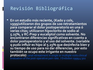 Revisión Bibliográfica
 En un estudio más reciente, (Kado y cols,
1999)utilizaron dos grupos de 100 retratamientos
para comparar el dolor postoperatorio en una ó
varias citas; utilizaron hipoclorito de sodio al
5.25%, y RC-Prep y eucaliptol como solvente. No
encontraron diferencias significativas en cuanto a
dolor postoperatorio y el uso del solvente. (variable
q pudo influir es hipo al 5.25% que desinfecta bien y
su tiempo de uso para no dar diferencias, por esto
también se ocupo este irrigante en nuestro
protocolo) canal retreatment in single or multiple visits:clinical
evaluation of the post-operative pain rate. J Endodon 1999;4:302
 