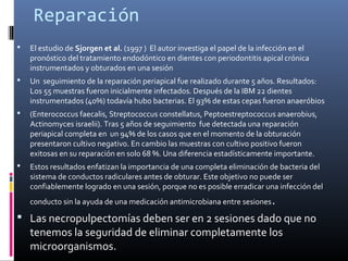 Reparación
 El estudio de Sjorgen et al. (1997 ) El autor investiga el papel de la infección en el
pronóstico del tratamiento endodóntico en dientes con periodontitis apical crónica
instrumentados y obturados en una sesión
 Un seguimiento de la reparación periapical fue realizado durante 5 años. Resultados:
Los 55 muestras fueron inicialmente infectados. Después de la IBM 22 dientes
instrumentados (40%) todavía hubo bacterias. El 93% de estas cepas fueron anaeróbios
 (Enterococcus faecalis, Streptococcus constellatus, Peptoestreptococcus anaerobius,
Actinomyces israelii). Tras 5 años de seguimiento fue detectada una reparación
periapical completa en un 94% de los casos que en el momento de la obturación
presentaron cultivo negativo. En cambio las muestras con cultivo positivo fueron
exitosas en su reparación en solo 68 %. Una diferencia estadísticamente importante.
 Estos resultados enfatizan la importancia de una completa eliminación de bacteria del
sistema de conductos radiculares antes de obturar. Este objetivo no puede ser
confiablemente logrado en una sesión, porque no es posible erradicar una infección del
conducto sin la ayuda de una medicación antimicrobiana entre sesiones.
 Las necropulpectomías deben ser en 2 sesiones dado que no
tenemos la seguridad de eliminar completamente los
microorganismos.
 