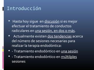 Introducción
 Hasta hoy sigue en discusión si es mejor
efectuar el tratamiento de conductos
radiculares en una sesión, en dos o más.
 Actualmente existen dos tendencias acerca
del número de sesiones necesarias para
realizar la terapia endodóntica:
 - Tratamiento endodóntico en una sesión
 - Tratamiento endodóntico en múltilples
sesiones
 