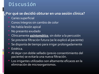 Discusión
¿Por qué se decidió obturar en una sesión clínica?
 Caries superficial
 Conos íntegros sin cambio de color
 No había lesión apical
 No presento exudado
 Clínicamente asintomático, sin dolor a la percusión
 Se previene filtración futura (se le explicó al paciente)
 Se disponía de tiempo para irrigar prolongadamente
 Estética.
 Al dejar con doble sellado (previo consentimiento del
paciente) se evitaría una nueva filtración.
 Los irrigantes utilizados son altamente eficaces en la
eliminación de microorganismos.
 