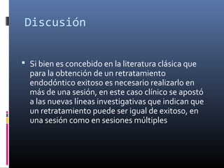 Discusión
 Si bien es concebido en la literatura clásica que
para la obtención de un retratamiento
endodóntico exitoso es necesario realizarlo en
más de una sesión, en este caso clínico se apostó
a las nuevas líneas investigativas que indican que
un retratamiento puede ser igual de exitoso, en
una sesión como en sesiones múltiples
 