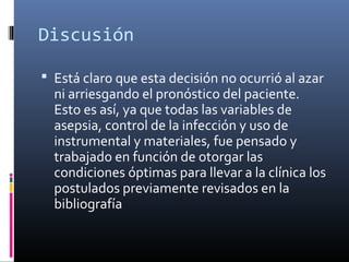 Discusión
 Está claro que esta decisión no ocurrió al azar
ni arriesgando el pronóstico del paciente.
Esto es así, ya que todas las variables de
asepsia, control de la infección y uso de
instrumental y materiales, fue pensado y
trabajado en función de otorgar las
condiciones óptimas para llevar a la clínica los
postulados previamente revisados en la
bibliografía
 
