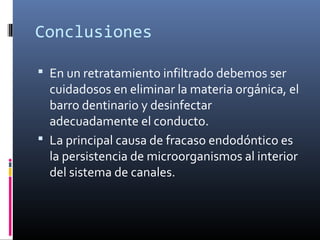 Conclusiones
 En un retratamiento infiltrado debemos ser
cuidadosos en eliminar la materia orgánica, el
barro dentinario y desinfectar
adecuadamente el conducto.
 La principal causa de fracaso endodóntico es
la persistencia de microorganismos al interior
del sistema de canales.
 