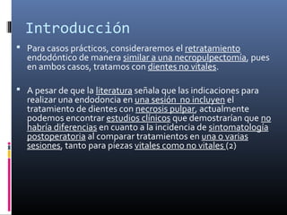 Introducción
 Para casos prácticos, consideraremos el retratamiento
endodóntico de manera similar a una necropulpectomía, pues
en ambos casos, tratamos con dientes no vitales.
 A pesar de que la literatura señala que las indicaciones para
realizar una endodoncia en una sesión no incluyen el
tratamiento de dientes con necrosis pulpar, actualmente
podemos encontrar estudios clínicos que demostrarían que no
habría diferencias en cuanto a la incidencia de sintomatología
postoperatoria al comparar tratamientos en una o varias
sesiones, tanto para piezas vitales como no vitales (2)
 
