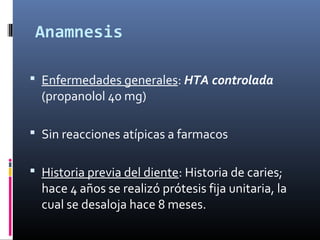 Anamnesis
 Enfermedades generales: HTA controlada
(propanolol 40 mg)
 Sin reacciones atípicas a farmacos
 Historia previa del diente: Historia de caries;
hace 4 años se realizó prótesis fija unitaria, la
cual se desaloja hace 8 meses.
 