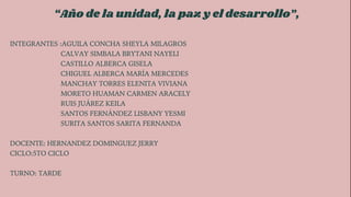 “Año de la unidad, la paz y el desarrollo”,
INTEGRANTES :AGUILA CONCHA SHEYLA MILAGROS
CALVAY SIMBALA BRYTANI NAYELI
CASTILLO ALBERCA GISELA
CHIGUEL ALBERCA MARÍA MERCEDES
MANCHAY TORRES ELENITA VIVIANA
MORETO HUAMAN CARMEN ARACELY
RUIS JUÁREZ KEILA
SANTOS FERNÁNDEZ LISBANY YESMI
SURITA SANTOS SARITA FERNANDA
DOCENTE: HERNANDEZ DOMINGUEZ JERRY
CICLO:5TO CICLO
TURNO: TARDE
 