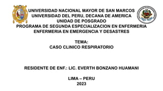 UNIVERSIDAD NACIONAL MAYOR DE SAN MARCOS
UNIVERSIDAD DEL PERU, DECANA DE AMERICA
UNIDAD DE POSGRADO
PROGRAMA DE SEGUNDA ESPECIALIZACION EN ENFERMERIA
ENFERMERIA EN EMERGENCIA Y DESASTRES
TEMA:
CASO CLINICO RESPIRATORIO
RESIDENTE DE ENF.: LIC. EVERTH BONZANO HUAMANI
LIMA – PERU
2023
 
