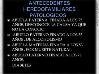 ANTECEDENTES HEREDOFAMILIARES PATOLOGICOS	ABUELA PATERNA  FINADA A LOS 75 AÑOS, DESCONOCE LA CAUSA YA QUE NO LA CONOCIOABUELO PATERNO FINADO A LOS 53 AÑOS , DE ALCOHOLISMOABUELA MATERNA FINADA A LOS 83 AÑOS , POR MUERTE NATURALABUELO PATERNO FINADO A LOS 72 AÑOS,     DIABETES