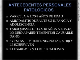 ANTECEDENTES PERSONALES PATOLOGICOS	VARICELA A LOS 8 AÑOS DE EDADAMIGDALITIS DURANTE SU INFANCIA Y ADOLESCENCIATABAQUISMO DE LOS 18 AÑOS A LOS 42 , LO DEJO APARENTEMENTE SI CAUSARLE DAÑO6 GESTAS , 1 MUERTE NEONATAL, 5 HIJOS LE SOBREVIVEN2 CESAREAS SIN COMPLICACIONES 