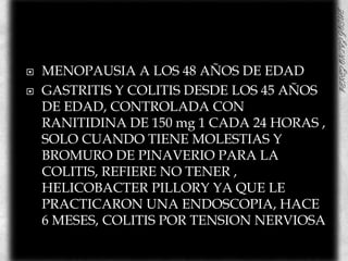 MENOPAUSIA A LOS 48 AÑOS DE EDADGASTRITIS Y COLITIS DESDE LOS 45 AÑOS DE EDAD, CONTROLADA CON RANITIDINA DE 150 mg 1 CADA 24 HORAS , SOLO CUANDO TIENE MOLESTIAS Y BROMURO DE PINAVERIO PARA LA COLITIS, REFIERE NO TENER , HELICOBACTER PILLORY YA QUE LE PRACTICARON UNA ENDOSCOPIA, HACE 6 MESES, COLITIS POR TENSION NERVIOSA