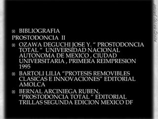 BIBLIOGRAFIAPROSTODONCIA  IIOZAWA DEGUCHI JOSE Y. “ PROSTODONCIA TOTAL “  UNIVERSIDAD NACIONAL AUTONOMA DE MEXICO , CIUDAD UNIVERSITARIA , PRIMERA REIMPRESION 1995BARTOLI LILIA “PROTESIS REMOVIBLES CLASICAS E INNOVACIONES” EDITORIAL AMOLCABERNAL ARCINIEGA RUBEN,  “PROSTODONCIA TOTAL “ EDITORIAL TRILLAS SEGUNDA EDICION MEXICO DF 