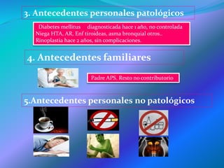 3. Antecedentes personales patológicos
Diabetes mellitus diagnosticada hace 1 año, no controlada
Niega HTA, AR, Enf tiroideas, asma bronquial otros..
Rinoplastia hace 2 años, sin complicaciones.
4. Antecedentes familiares
Padre APS. Resto no contributorio
5.Antecedentes personales no patológicos
 