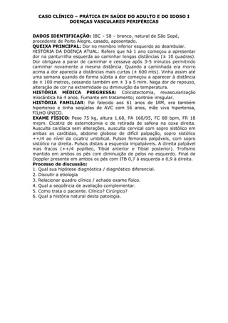 CASO CLÍNICO – PRÁTICA EM SAÚDE DO ADULTO E DO IDOSO I
DOENÇAS VASCULARES PERIFÉRICAS
DADOS IDENTIFICAÇÃO: JBC – 58 – branco, natural de São Sepé,
procedente de Porto Alegre, casado, aposentado.
QUEIXA PRINCIPAL: Dor no membro inferior esquerdo ao deambular.
HISTÓRIA DA DOENÇA ATUAL: Refere que há 1 ano começou a apresentar
dor na panturrilha esquerda ao caminhar longas distâncias (± 10 quadras).
Dor obrigava a parar de caminhar e cessava após 3-5 minutos permitindo
caminhar novamente a mesma distância. Quando a caminhada era morro
acima a dor aparecia a distâncias mais curtas (± 600 mts). Vinha assim até
uma semana quando de forma súbita a dor começou a aparecer à distância
de ± 100 metros, cessando também em ± 3 a 5 mim. Nega dor de repouso,
alteração de cor na extremidade ou diminuição da temperatura.
HISTÓRIA MÉDICA PREGRESSA: Colicistectomia, revascularização
miocárdica há 4 anos. Fumante em tratamento; controle irregular.
HISTÓRIA FAMILIAR: Pai falecido aos 61 anos de IAM, era também
hipertenso e tinha seqüelas de AVC com 56 anos, mãe viva hipertensa,
FILHO ÚNICO.
EXAME FÍSICO: Peso 75 kg, altura 1,68, PA 160/95, FC 88 bpm, FR 18
mrpm. Cicatriz de esternotomia e de retirada de safena na coxa direita.
Ausculta cardíaca sem alterações, ausculta cervical com sopro sistólico em
ambas as carótidas, abdome globoso de difícil palpação, sopro sistólico
++/4 ao nível da cicatriz umbilical. Pulsos femorais palpáveis, com sopro
sistólico na direita. Pulsos distais a esquerda impalpáveis. A direita palpável
mas fracos (++/4 poplíteo, Tibial anterior e Tibial posterior). Trofismo
mantido em ambos os pés com diminuição de pelos no esquerdo. Final de
Doppler presente em ambos os pés com ITB 0,7 à esquerda e 0,9 à direita.
Processo de discussão:
1. Qual sua hipótese diagnóstica / diagnóstico diferencial.
2. Discutir a etiologia
3. Relacionar quadro clínico / achado exame físico.
4. Qual a seqüência de avaliação complementar.
5. Como trata o paciente. Clínico? Cirúrgico?
6. Qual a história natural desta patologia.
 