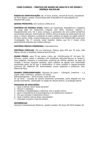 CASO CLÍNICO – PRÁTICA EM SAÚDE DO ADULTO E DO IDOSO I
DOENÇA VALVULAR
DADOS DE IDENTIFICAÇÃO: LB, 75 anos, branca, natural de Torres, procedente
de Porto Alegre, casada, encaminhada pelo ambulatório de valvulopatias do
Hospital São Lucas.
QUEIXA PRINCIPAL: Dor torácica e falta de ar.
HISTÓRIA DA DOENÇA ATUAL: Refere ser hipertensa, dislipidêmica e diabética
de longa data em tratamento irregular com IECA, diurético, estatina e
hipoglicemiante oral. Há 2 anos começou a apresentar dor pré-cordial constritiva
aos grandes esforços. Examinada por médico clínico do posto de saúde perto da sua
casa, o mesmo detectou a presença de sopro sistólico de ejeção na região anterior
do tórax sendo, então, encaminhada para o ambulatório do Hospital São Lucas para
investigação. Na 1° consulta neste hospital, relatou que há 3 meses vinha
apresentando dispnéia aos médios esforços.
HISTÓRIA MÉDICA PREGRESSA: Colecistectomia.
HISTÓRIA FAMILIAR: Pai era hipertenso, faleceu após AVC aos 70 anos, mãe
faleceu devido a neoplasia intestinal aos 60 anos.
EXAME FÍSICO: peso 75 kg, altura 1,65m, pa: 150/95mmHg FC: 96 bpm, FR:
24mrpm, pulsos radial e carotídeo com amplitude reduzida(“parvus et tardus”),
ictus palpável, impulsivo e sustentado, presença de frêmito sistólico na base do
coração e fúrcula. Ausculta cardíaca: sopro sistólico de ejeção com intensidade
aumentada perto de B2 que é hipofonética. O ritmo cardíaco é regular.Ausculta
pulmonar SP. Abdômen SP. Extremidades: pulsos palpáveis e simétricos. Sem
edema de MsIs.
EXAMES COMPLEMENTARES: Glicemia de jejum – 130mg/dl, creatinina – 1.2
mg/dl, sódio 140mEq/L, potássio 3.9 mEq/L
Eletrocardiograma – ritmo sinusal, sinais de HVE
Rx de tórax – Coração de volume levemente aumentado, aorta dilatada em sua
porção ascendente. calcificação na região da válvula aórtica, na projeção lateral.
PROCESSO DE DISCUSSÃO:
1 – Qual a doença valvar desta paciente?
2 – Discutir a etiologia
3 – Enfatizar a fisiopatologia e relacionar com o quadro clínico
4 - Qual a importância do ecocardiograma e do cateterismo cardíaco?
5 – Em que consiste o tratamento clínico?
6 – Qual a história natural desta valvulopatia?
7 – Indicação cirúrgica e tipo de prótese
REFERÊNCIAS
Harrison’s Cardiovascular Medicine. Joseph Loscalzo .Mc Graw Hill 2010 chapter 20
 