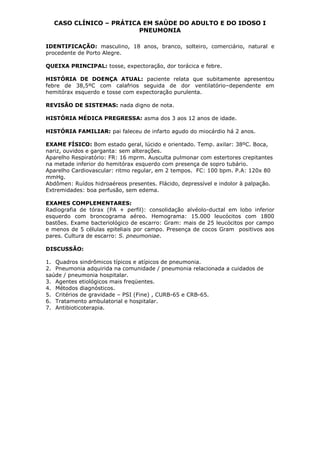 CASO CLÍNICO – PRÁTICA EM SAÚDE DO ADULTO E DO IDOSO I
PNEUMONIA
IDENTIFICAÇÃO: masculino, 18 anos, branco, solteiro, comerciário, natural e
procedente de Porto Alegre.
QUEIXA PRINCIPAL: tosse, expectoração, dor torácica e febre.
HISTÓRIA DE DOENÇA ATUAL: paciente relata que subitamente apresentou
febre de 38,5ºC com calafrios seguida de dor ventilatório–dependente em
hemitórax esquerdo e tosse com expectoração purulenta.
REVISÃO DE SISTEMAS: nada digno de nota.
HISTÓRIA MÉDICA PREGRESSA: asma dos 3 aos 12 anos de idade.
HISTÓRIA FAMILIAR: pai faleceu de infarto agudo do miocárdio há 2 anos.
EXAME FÍSICO: Bom estado geral, lúcido e orientado. Temp. axilar: 38ºC. Boca,
nariz, ouvidos e garganta: sem alterações.
Aparelho Respiratório: FR: 16 mprm. Ausculta pulmonar com estertores crepitantes
na metade inferior do hemitórax esquerdo com presença de sopro tubário.
Aparelho Cardiovascular: ritmo regular, em 2 tempos. FC: 100 bpm. P.A: 120x 80
mmHg.
Abdômen: Ruídos hidroaéreos presentes. Flácido, depressível e indolor à palpação.
Extremidades: boa perfusão, sem edema.
EXAMES COMPLEMENTARES:
Radiografia de tórax (PA + perfil): consolidação alvéolo-ductal em lobo inferior
esquerdo com broncograma aéreo. Hemograma: 15.000 leucócitos com 1800
bastões. Exame bacteriológico de escarro: Gram: mais de 25 leucócitos por campo
e menos de 5 células epiteliais por campo. Presença de cocos Gram positivos aos
pares. Cultura de escarro: S. pneumoniae.
DISCUSSÃO:
1. Quadros sindrômicos típicos e atípicos de pneumonia.
2. Pneumonia adquirida na comunidade / pneumonia relacionada a cuidados de
saúde / pneumonia hospitalar.
3. Agentes etiológicos mais freqüentes.
4. Métodos diagnósticos.
5. Critérios de gravidade – PSI (Fine) , CURB-65 e CRB-65.
6. Tratamento ambulatorial e hospitalar.
7. Antibioticoterapia.
 
