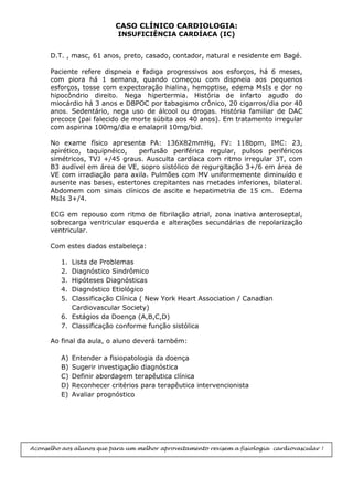 CASO CLÍNICO CARDIOLOGIA:
INSUFICIÊNCIA CARDÍACA (IC)
D.T. , masc, 61 anos, preto, casado, contador, natural e residente em Bagé.
Paciente refere dispneia e fadiga progressivos aos esforços, há 6 meses,
com piora há 1 semana, quando começou com dispneia aos pequenos
esforços, tosse com expectoração hialina, hemoptise, edema MsIs e dor no
hipocôndrio direito. Nega hipertermia. História de infarto agudo do
miocárdio há 3 anos e DBPOC por tabagismo crônico, 20 cigarros/dia por 40
anos. Sedentário, nega uso de álcool ou drogas. História familiar de DAC
precoce (pai falecido de morte súbita aos 40 anos). Em tratamento irregular
com aspirina 100mg/dia e enalapril 10mg/bid.
No exame físico apresenta PA: 136X82mmHg, FV: 118bpm, IMC: 23,
apirético, taquipnéico, perfusão periférica regular, pulsos periféricos
simétricos, TVJ +/45 graus. Ausculta cardíaca com ritmo irregular 3T, com
B3 audível em área de VE, sopro sistólico de regurgitação 3+/6 em área de
VE com irradiação para axila. Pulmões com MV uniformemente diminuído e
ausente nas bases, estertores crepitantes nas metades inferiores, bilateral.
Abdomem com sinais clínicos de ascite e hepatimetria de 15 cm. Edema
MsIs 3+/4.
ECG em repouso com ritmo de fibrilação atrial, zona inativa anteroseptal,
sobrecarga ventricular esquerda e alterações secundárias de repolarização
ventricular.
Com estes dados estabeleça:
1. Lista de Problemas
2. Diagnóstico Sindrômico
3. Hipóteses Diagnósticas
4. Diagnóstico Etiológico
5. Classificação Clínica ( New York Heart Association / Canadian
Cardiovascular Society)
6. Estágios da Doença (A,B,C,D)
7. Classificação conforme função sistólica
Ao final da aula, o aluno deverá também:
A) Entender a fisiopatologia da doença
B) Sugerir investigação diagnóstica
C) Definir abordagem terapêutica clínica
D) Reconhecer critérios para terapêutica intervencionista
E) Avaliar prognóstico
Aconselho aos alunos que para um melhor aproveitamento revisem a fisiologia cardiovascular !
 
