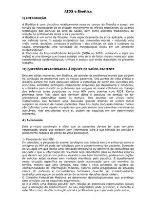 AIDS e Bioética
I) INTRODUÇÃO
A Bioética é uma disciplina relativamente nova no campo da filosofia e surgiu em
função da necessidade de se discutir moralmente os efeitos resultantes do avanço
tecnológico das ciências da área da saúde, bem como aspectos tradicionais da
relação de profissionais desta área e pacientes.
A Bioética é um ramo da filosofia, mais especificamente da ética aplicada, e pode
ser definida como ”o estudo sistemático das dimensões morais - incluindo uma
visão moral, decisões, condutas e políticas - das ciências da vida e cuidados da
saúde, empregando uma variedade de metodologias éticas em um ambiente
multidisciplinar”.
A Síndrome da Imunodeficiência Adquirida (SIDA ou AIDS, utilizando a sigla em
inglês) é uma doença que trouxe consigo uma série de fatos morais novos por suas
características epidemiológicas, clínicas e sociais que serão discutidas no presente
trabalho.
II) QUESTÕES RELACIONADAS À EQUIPE DE SAÚDE-PACIENTE
Existem várias maneiras, em Bioética, de abordar os problemas morais que surgem
na condução de problemas com os nossos pacientes. Dos pontos de vista prático e
didático parece-me mais adequado utilizar a estratégia de partir dos conceitos dos
princípios, conforme definições inicialmente propostas por Beauchamp e Childress,
e utilizá-los para discutir os problemas que surgem no nosso cotidiano no manejo
dos enfermos tanto portadores do vírus HIV como doentes com AIDS. Como
premissa deve ficar claro que nenhum deles é absoluto no sentido de ter
precedência sistemática sobre os demais. Eles deverão ser vistos como
instrumentos que facilitem uma discussão quando dilemas de ordem moral
surgirem no manejo de nossos pacientes. Para fins desta discussão dilemas morais
são definidos como aquela situação em que pelo menos dois caminhos moralmente
aceitáveis, mas excludentes entre si, podem ser seguidos em um determinado
momento.
A) Autonomia
Este princípio contempla a idéia que os pacientes devem ter suas vontades
respeitadas, desde que estejam bem informados para a sua tomada de decisão e
plenamente capazes do ponto de vista psicológico.
1- Pesquisa do anti-HIV.
Em princípio, a pesquisa do exame sorológico que detecta tanto o anticorpo como o
antígeno do HIV só pode ser solicitado com o consentimento do paciente. Somente
na situação em que exista uma limitação temporária ou definitiva da consciência do
paciente e que a informação do resultado seja importante para as medidas clínicas
que devem ser postas em prática visando o seu bem biomédico, poderemos cogitar
de solicitar estes exames sem vontade manifesta pelo paciente. É questionável
nesta situação específica se devemos pedir autorização para um membro da
família, mesmo que seja cônjuge, haja vista o risco potencial de quebra de
confidencialidade de informações médicas. Fatores como prognósticos da situação
clínica do enfermo e circunstâncias familiares deverão ser cuidadosamente
avaliados pela equipe de saúde antes de se tomar decisões desta ordem.
O Conselho Federal de Medicina ao determinar deontologicamente que prevaleça
este princípio usa os seguintes argumentos:
a) é a AIDS uma doença peculiar com relação as potenciais repercussões sociais
que a liberação do conhecimento do seu diagnóstico pode provocar; é inerente a
este fato o risco de discriminação social e profissional que o paciente pode sofrer;
 