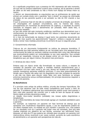 b) o significado prognóstico que a presença do HIV representa até este momento,
em que não se conhece tratamento curativo para a doença, dá ao paciente o direito
de saber se ele está condenado ou não a morte num espaço de tempo maior ou
menor;
c) devem ser desconsiderados os argumentos que os profissionais da saúde que
entram em contato direto com o paciente “tem o direito” ao acesso da informação
do status do seu paciente quanto a ser portador ou não do HIV visando a sua
proteção.
O que se preconiza hoje em dia são os cuidados universais de proteção, que devem
ser empregados em qualquer circunstância, pois na maioria das vezes,
principalmente em momentos de atendimento de urgência, o resultado do exame
solicitado só chegaria após o atendimento ser prestado. Além deste fato, é
importante ressaltar:
a) que não existe até este momento evidências científicas que demonstrem que o
conhecimento da situação de infecção pelo HIV reduza o risco para a equipe que
cuida do paciente;
b) o risco de transmissão da doença é igual tanto nos pacientes obviamente do
grupo de risco quanto nos aparentemente “seguros”, embora a equipe de saúde
tende a tomar mais medidas preventivas no primeiro do que no segundo grupo.
2- Consentimento informado
Trata-se de um documento fundamental na prática da pesquisa biomédica. É
fundamental que todo paciente aidético ao ser recrutado para uma pesquisa tenha
conhecimento de todas as variáveis médicas envolvidas bem como das alternativas
que eventualmente podem ser contempladas no seu caso específico. Sua vontade
deverá ser respeitada, inclusive se ele desejar entrar em um braço de pesquisa
terapêutica que, por algum motivo, lhe parece mais promissora.
3- Diretivas de vida e morte
Embora seja um tópico ainda não formalizado na nossa cultura, o respeito às
vontades do paciente com relação a medidas médicas extraordinárias que o
mantenham vivo tem valor moral e, por isso, devem ser levadas em consideração
quando manejamos pacientes aidéticos terminais. É uma área potencialmente de
tensão caso a família não saiba nem do diagnóstico nem das vontades do paciente
e ele não nos libere para discutir estes fatos com seus familiares ou amigos
próximos (autonomia versus confidencialidade). Em princípio deveremos respeitar a
vontade do paciente.
B) Beneficência
É o princípio mais antigo da prática médica, oriundo dos tempos hipocráticos. Ele
nos diz que devemos usar de toda nossa competência para buscar o bem do
paciente. O problema operacional que eventualmente poderá surgir será quando o
bem visto pelo paciente não coincidir com a visão de bem da equipe de saúde.
Dentro deste princípio deveremos avaliar:
a) relação risco-custo/ benefício (utilidade) nas nossas ações diagnósticas e
terapêuticas;
b) se o efeito biomédico da nossa intervenção agrega um resultado satisfatório para
o paciente.
Por exemplo: ao tratarmos um paciente em fase terminal de doença que se
apresenta com insuficiência respiratória aguda, o uso de respiradores poderá ter
um efeito imediato bom, na medida em que mantém o paciente vivo, mas poderá
ter um resultado ruim se o paciente não puder mais ser extubado, pois que esta
medida implicará em afastá-lo de sua família, aumentar seu sofrimento físico,
bloquear um leito de CTI que poderia ser utilizado para recuperar um paciente com
intercorrência clínica reversível e por vezes curável, aumento do custo econômico
do atendimento a um paciente sem perspectivas de vida etc.
 