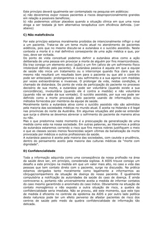 Este princípio deverá igualmente ser contemplado na pesquisa em aidéticos:
a) não deveremos expor nossos pacientes a riscos desproporcionalmente grandes
em relação a possíveis benefícios;
b) não poderemos utilizar placebos quando a situação clínica em que uma nova
droga a ser testada já tem alternativa terapêutica com eficiência definida. (ver
abaixo)
C) Não maleficência
Por este princípio estamos moralmente proibidos de intencionalmente infligir o mal
a um paciente. Trata-se de um tema muito atual no atendimento de pacientes
aidéticos, pois que no mesmo discute-se a eutanásia e o suicídio assistido. Neste
contexto a morte é o mal definitivo conseqüente de uma ação médica e que, por
isso, deve ser evitada.
Do ponto de vista conceitual podemos definir a eutanásia ativa como a ação
deliberada de uma pessoa em provocar a morte de alguém por fins misericordiosos.
Ela traz consigo um elemento ativo (ação) e um fim (alívio de um sofrimento físico
intolerável definido pelo paciente). A eutanásia passiva é aquela em que a equipe
de saúde não inicia um tratamento ou o interrompe quando fica claro que do
mesmo não resultará um resultado bom para o paciente ou que até o contrário
pode ser antecipado: prolongaremos o seu sofrimento e a sua agonia com medidas
por vezes extraordinárias e invasivas. O prolongar da vida, nestas condições, é
chamado de distanásia. Do ponto de vista de participação do paciente no processo
decisório de sua morte, a eutanásia pode ser voluntária (quando existe a sua
concordância), involuntária (quando ele é contra a medida) e não voluntária
(quando não se sabe da sua vontade). O suicídio assistido, por sua vez pode ser
definido como a morte provocada pelo paciente usando de informações e/ou
métodos fornecidos por membros da equipe de saúde.
Moralmente tanto a eutanásia ativa como o suicídio assistido não são admitidos
pela maioria das sociedades médicas no mundo atual. É aceita na Holanda e é legal
nas províncias do norte da Austrália. Em algumas situações até pode-se entender
que surja o dilema se devemos abreviar o sofrimento do paciente de maneira ativa
ou não.
Mas o que predomina neste momento é a preocupação da generalização de uma
medida como esta na nossa sociedade. Em outras palavras, ao liberarmos a prática
da eutanásia estaremos correndo o risco que fins menos nobres justifiquem o meio
e que as classes sociais menos favorecidas sejam vítimas da banalização da morte
provocada por médicos e outros profissionais da saúde.
A eutanásia passiva é aceita pela maioria das sociedades, com cautela e prudência,
dentro do pensamento aceito pela maioria das culturas médicas da “morte com
dignidade”.
D) Confidencialidade
Toda a informação adquirida como uma conseqüência da nossa profissão na área
da saúde deve ser, em princípio, considerada sigilosa. A AIDS trouxe consigo um
desafio a este princípio na medida em que um valor mais alto, no caso a vida das
pessoas que tem contato direto com o paciente, surge na discussão. Na prática
estamos obrigados tanto moralmente como legalmente a informarmos ao
cônjuge/companheiro da situação de doença do nosso paciente. É igualmente
compulsória a notificação às autoridades da saúde do caso de doença. É ainda
controverso e, portanto não universalmente aceita a medida de informar contatos
do caso mesmo garantindo o anonimato do caso índice. Obviamente na situação de
contato monogâmico e não exposto a outra situação de risco, a quebra da
confidencialidade seria imediata. Não se provou, até este momento, que este tipo
de medida é eficiente no controle da epidemia da AIDS e por outro lado política
desta natureza pode ter um efeito perverso de afastar pacientes de risco dos
centros de saúde pelo medo da quebra confidencialidade de informação tão
delicada.
 