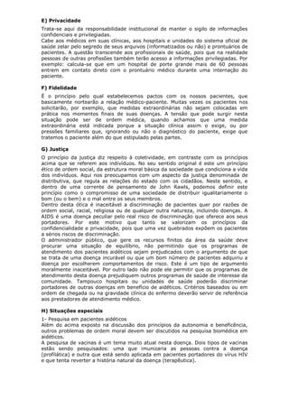 E) Privacidade
Trata-se aqui da responsabilidade institucional de manter o sigilo de informações
confidenciais e privilegiadas.
Cabe aos médicos em suas clínicas, aos hospitais e unidades do sistema oficial de
saúde zelar pelo segredo de seus arquivos (informatizados ou não) e prontuários de
pacientes. A questão transcende aos profissionais de saúde, pois que na realidade
pessoas de outras profissões também terão acesso a informações privilegiadas. Por
exemplo: calcula-se que em um hospital de porte grande mais de 60 pessoas
entrem em contato direto com o prontuário médico durante uma internação do
paciente.
F) Fidelidade
É o princípio pelo qual estabelecemos pactos com os nossos pacientes, que
basicamente nortearão a relação médico-paciente. Muitas vezes os pacientes nos
solicitarão, por exemplo, que medidas extraordinárias não sejam colocadas em
prática nos momentos finais de suas doenças. A tensão que pode surgir nesta
situação pode ser de ordem médica, quando achamos que uma medida
extraordinária está indicada porque a situação clínica assim o exige, ou por
pressões familiares que, ignorando ou não o diagnóstico do paciente, exige que
tratemos o paciente além do que estipulado pelas partes.
G) Justiça
O princípio da justiça diz respeito à coletividade, em contraste com os princípios
acima que se referem aos indivíduos. No seu sentido original é este um princípio
ético de ordem social, da estrutura moral básica da sociedade que condiciona a vida
dos indivíduos. Aqui nos preocupamos com um aspecto da justiça denominada de
distributiva, que regula as relações do estado com os cidadãos. Neste sentido, e
dentro de uma corrente de pensamento de John Rawls, podemos definir este
princípio como o compromisso de uma sociedade de distribuir igualitariamente o
bom (ou o bem) e o mal entre os seus membros.
Dentro desta ótica é inaceitável a discriminação de pacientes quer por razões de
ordem social, racial, religiosa ou de qualquer outra natureza, incluindo doenças. A
AIDS é uma doença peculiar pelo real risco de discriminação que oferece aos seus
portadores. Por este motivo que tanto se valorizam os princípios da
confidencialidade e privacidade, pois que uma vez quebrados expõem os pacientes
a sérios riscos de discriminação.
O administrador público, que gere os recursos finitos da área da saúde deve
procurar uma situação de equilíbrio, não permitindo que os programas de
atendimento dos pacientes aidéticos sejam prejudicados com o argumento de que
se trata de uma doença incurável ou que um bom número de pacientes adquiriu a
doença por escolherem comportamentos de risco. Este é um tipo de argumento
moralmente inaceitável. Por outro lado não pode ele permitir que os programas de
atendimento desta doença prejudiquem outros programas de saúde de interesse da
comunidade. Tampouco hospitais ou unidades de saúde poderão discriminar
portadores de outras doenças em benefício de aidéticos. Critérios baseados ou em
ordem de chegada ou na gravidade clínica do enfermo deverão servir de referência
aos prestadores de atendimento médico.
H) Situações especiais
1- Pesquisa em pacientes aidéticos
Além do acima exposto na discussão dos princípios da autonomia e beneficência,
outros problemas de ordem moral devem ser discutidos na pesquisa biomédica em
aidéticos.
A pesquisa de vacinas é um tema muito atual nesta doença. Dois tipos de vacinas
estão sendo pesquisados: uma que imunizaria as pessoas contra a doença
(profilática) e outra que está sendo aplicada em pacientes portadores do vírus HIV
e que tenta reverter a história natural da doença (terapêutica).
 