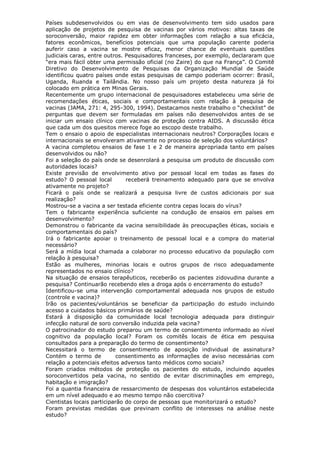 Países subdesenvolvidos ou em vias de desenvolvimento tem sido usados para
aplicação de projetos de pesquisa de vacinas por vários motivos: altas taxas de
soroconversão, maior rapidez em obter informações com relação a sua eficácia,
fatores econômicos, benefícios potenciais que uma população carente poderia
auferir caso a vacina se mostre eficaz, menor chance de eventuais questões
judiciais caras, entre outros. Pesquisadores franceses, por exemplo, declararam que
“era mais fácil obter uma permissão oficial (no Zaire) do que na França”. O Comitê
Diretivo do Desenvolvimento de Pesquisas da Organização Mundial de Saúde
identificou quatro países onde estas pesquisas de campo poderiam ocorrer: Brasil,
Uganda, Ruanda e Tailândia. No nosso país um projeto desta natureza já foi
colocado em prática em Minas Gerais.
Recentemente um grupo internacional de pesquisadores estabeleceu uma série de
recomendações éticas, sociais e comportamentais com relação à pesquisa de
vacinas (JAMA, 271: 4, 295-300, 1994). Destacamos neste trabalho o “checklist” de
perguntas que devem ser formuladas em países não desenvolvidos antes de se
iniciar um ensaio clínico com vacinas de proteção contra AIDS. A discussão ética
que cada um dos quesitos merece foge ao escopo deste trabalho.
Tem o ensaio o apoio de especialistas internacionais neutros? Corporações locais e
internacionais se envolveram ativamente no processo de seleção dos voluntários?
A vacina completou ensaios de fase 1 e 2 de maneira apropriada tanto em países
desenvolvidos ou não?
Foi a seleção do país onde se desenrolará a pesquisa um produto de discussão com
autoridades locais?
Existe previsão de envolvimento ativo por pessoal local em todas as fases do
estudo? O pessoal local receberá treinamento adequado para que se envolva
ativamente no projeto?
Ficará o país onde se realizará a pesquisa livre de custos adicionais por sua
realização?
Mostrou-se a vacina a ser testada eficiente contra cepas locais do vírus?
Tem o fabricante experiência suficiente na condução de ensaios em países em
desenvolvimento?
Demonstrou o fabricante da vacina sensibilidade às preocupações éticas, sociais e
comportamentais do país?
Irá o fabricante apoiar o treinamento de pessoal local e a compra do material
necessário?
Será a mídia local chamada a colaborar no processo educativo da população com
relação à pesquisa?
Estão as mulheres, minorias locais e outros grupos de risco adequadamente
representados no ensaio clínico?
Na situação de ensaios terapêuticos, receberão os pacientes zidovudina durante a
pesquisa? Continuarão recebendo eles a droga após o encerramento do estudo?
Identificou-se uma intervenção comportamental adequada nos grupos de estudo
(controle e vacina)?
Irão os pacientes/voluntários se beneficiar da participação do estudo incluindo
acesso a cuidados básicos primários de saúde?
Estará à disposição da comunidade local tecnologia adequada para distinguir
infecção natural de soro conversão induzida pela vacina?
O patrocinador do estudo preparou um termo de consentimento informado ao nível
cognitivo da população local? Foram os comitês locais de ética em pesquisa
consultados para a preparação do termo de consentimento?
Necessitará o termo de consentimento de aposição individual de assinatura?
Contém o termo de consentimento as informações de aviso necessárias com
relação a potenciais efeitos adversos tanto médicos como sociais?
Foram criados métodos de proteção os pacientes do estudo, incluindo aqueles
soroconvertidos pela vacina, no sentido de evitar discriminações em emprego,
habitação e imigração?
Foi a quantia financeira de ressarcimento de despesas dos voluntários estabelecida
em um nível adequado e ao mesmo tempo não coercitiva?
Cientistas locais participarão do corpo de pessoas que monitorizará o estudo?
Foram previstas medidas que previnam conflito de interesses na análise neste
estudo?
 