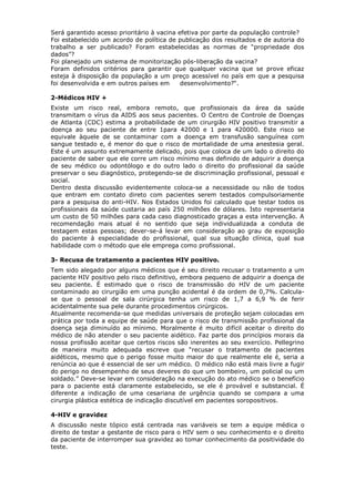 Será garantido acesso prioritário à vacina efetiva por parte da população controle?
Foi estabelecido um acordo de política de publicação dos resultados e de autoria do
trabalho a ser publicado? Foram estabelecidas as normas de “propriedade dos
dados”?
Foi planejado um sistema de monitorização pós-liberação da vacina?
Foram definidos critérios para garantir que qualquer vacina que se prove eficaz
esteja à disposição da população a um preço acessível no país em que a pesquisa
foi desenvolvida e em outros países em desenvolvimento?“.
2-Médicos HIV +
Existe um risco real, embora remoto, que profissionais da área da saúde
transmitam o vírus da AIDS aos seus pacientes. O Centro de Controle de Doenças
de Atlanta (CDC) estima a probabilidade de um cirurgião HIV positivo transmitir a
doença ao seu paciente de entre 1para 42000 e 1 para 420000. Este risco se
equivale àquele de se contaminar com a doença em transfusão sanguínea com
sangue testado e, é menor do que o risco de mortalidade de uma anestesia geral.
Este é um assunto extremamente delicado, pois que coloca de um lado o direito do
paciente de saber que ele corre um risco mínimo mas definido de adquirir a doença
de seu médico ou odontólogo e do outro lado o direito do profissional da saúde
preservar o seu diagnóstico, protegendo-se de discriminação profissional, pessoal e
social.
Dentro desta discussão evidentemente coloca-se a necessidade ou não de todos
que entram em contato direto com pacientes serem testados compulsoriamente
para a pesquisa do anti-HIV. Nos Estados Unidos foi calculado que testar todos os
profissionais da saúde custaria ao país 250 milhões de dólares. Isto representaria
um custo de 50 milhões para cada caso diagnosticado graças a esta intervenção. A
recomendação mais atual é no sentido que seja individualizada a conduta de
testagem estas pessoas; dever-se-á levar em consideração ao grau de exposição
do paciente à especialidade do profissional, qual sua situação clínica, qual sua
habilidade com o método que ele emprega como profissional.
3- Recusa de tratamento a pacientes HIV positivo.
Tem sido alegado por alguns médicos que é seu direito recusar o tratamento a um
paciente HIV positivo pelo risco definitivo, embora pequeno de adquirir a doença de
seu paciente. É estimado que o risco de transmissão do HIV de um paciente
contaminado ao cirurgião em uma punção acidental é da ordem de 0,7%. Calcula-
se que o pessoal de sala cirúrgica tenha um risco de 1,7 a 6,9 % de ferir
acidentalmente sua pele durante procedimentos cirúrgicos.
Atualmente recomenda-se que medidas universais de proteção sejam colocadas em
prática por toda a equipe de saúde para que o risco de transmissão profissional da
doença seja diminuído ao mínimo. Moralmente é muito difícil aceitar o direito do
médico de não atender o seu paciente aidético. Faz parte dos princípios morais da
nossa profissão aceitar que certos riscos são inerentes ao seu exercício. Pellegrino
de maneira muito adequada escreve que “recusar o tratamento de pacientes
aidéticos, mesmo que o perigo fosse muito maior do que realmente ele é, seria a
renúncia ao que é essencial de ser um médico. O médico não está mais livre a fugir
do perigo no desempenho de seus deveres do que um bombeiro, um policial ou um
soldado.” Deve-se levar em consideração na execução do ato médico se o benefício
para o paciente está claramente estabelecido, se ele é provável e substancial. É
diferente a indicação de uma cesariana de urgência quando se compara a uma
cirurgia plástica estética de indicação discutível em pacientes soropositivos.
4-HIV e gravidez
A discussão neste tópico está centrada nas variáveis se tem a equipe médica o
direito de testar a gestante de risco para o HIV sem o seu conhecimento e o direito
da paciente de interromper sua gravidez ao tomar conhecimento da positividade do
teste.
 