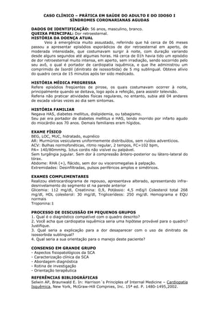 CASO CLÍNICO – PRÁTICA EM SAÚDE DO ADULTO E DO IDOSO I
SÍNDROMES CORONARIANAS AGUDAS
DADOS DE IDENTIFICAÇÃO: 56 anos, masculino, branco.
QUEIXA PRINCIPAL: Dor retroesternal.
HISTÓRIA DA DOENÇA ATUAL
Veio à emergência muito assustado, referindo que há cerca de 06 meses
passou a apresentar episódios esporádicos de dor retroesternal em aperto, de
moderada intensidade, que costumavam surgir à noite, com duração variando
desde alguns segundos até algumas horas. Há cerca de 01h havia tido um episódio
de dor retroesternal muito intensa, em aperto, sem irradiação, sendo socorrido pelo
seu avô, o qual é portador de cardiopatia isquêmica, e que lhe administrou um
comprimido de Isordil (dinitrato de isossorbida) de 5 mg sublingual. Obteve alívio
do quadro cerca de 15 minutos após ter sido medicado.
HISTÓRIA MÉDICA PREGRESSA
Refere episódios freqüentes de pirose, os quais costumavam ocorrer à noite,
principalmente quando se deitava, logo após a refeição, para assistir televisão.
Referia não praticar atividades físicas regulares, no entanto, subia até 04 andares
de escada várias vezes ao dia sem sintomas.
HISTÓRIA FAMILIAR
Negava HAS, diabetes mellitus, dislipidemia, ou tabagismo.
Seu pai era portador de diabetes mellitus e HAS, tendo morrido por infarto agudo
do miocárdio aos 70 anos. Demais familiares eram hígidos.
EXAME FÍSICO
BEG, LOC, MUC, hidratado, eupnéico
AR: Murmúrios vesiculares uniformemente distribuídos, sem ruídos adventícios.
ACV: Bulhas normofonéticas, ritmo regular, 2 tempos, FC=102 bpm,
PA= 140/80mmHg. Ictus cordis não visível ou palpável.
Sem turgêngia jugular. Sem dor à compressão ântero-posterior ou látero-lateral do
tórax.
Abdome: RHA (+), flácido, sem dor ou visceromegalias à palpação.
Extremidades: Desinfiltradas, pulsos periféricos amplos e simétricos.
EXAMES COMPLEMENTARES
Realizou eletrocardiograma de repouso, apresentava alterado, apresentando infra-
desnivelamento do segmento st na parede anterior
Glicemia: 112 mg/dl, Creatinina: 0,9, Potássio: 4,5 mEq/l Colesterol total 268
mg/dl, HDL colesterol: 30 mg/dl, Triglicerídeos: 250 mg/dl. Hemograma e EQU
normais
Troponina:1
PROCESSO DE DISCUSSÃO EM PEQUENOS GRUPOS
1. Qual é o diagnóstico compatível com o quadro descrito?
2. Você acha que cardiopatia isquêmica seria uma hipótese provável para o quadro?
Justifique.
3. Qual seria a explicação para a dor desaparecer com o uso de dinitrato de
isossorbida sublingual?
4. Qual seria a sua orientação para o manejo deste paciente?
CONSENSO EM GRANDE GRUPO
- Aspectos fisiopatológicos da SCA
- Caracterização clínica da SCA
- Abordagem diagnóstica
- Rotina de investigação
- Orientação terapêutica
REFERÊNCIAS BIBLIOGRÁFICAS
Selwin AP, Braunwald E. In: Harrison´s Principles of Internal Medicine – Cardiopatia
Isquêmica, New York, McGraw-Hill Compnies, Inc. 15ª ed. P. 1480-1495,2002.
 
